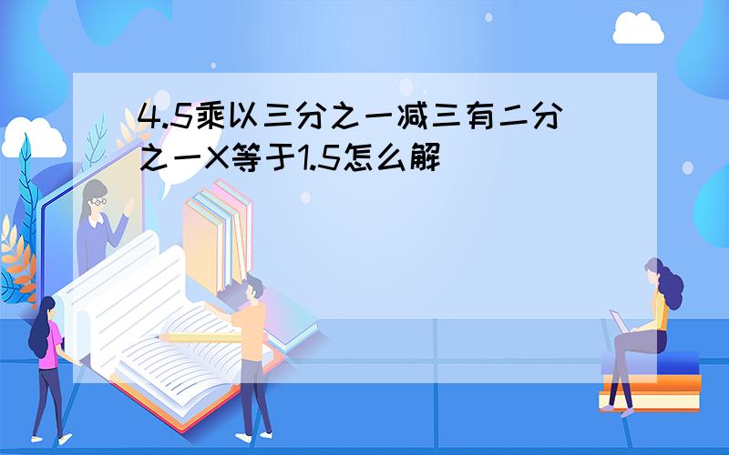 4.5乘以三分之一减三有二分之一X等于1.5怎么解