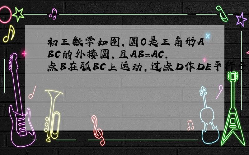 初三数学如图,圆O是三角形ABC的外接圆,且AB=AC,点B在弧BC上运动,过点D作DE平行于BC,DE交AB的延长线于