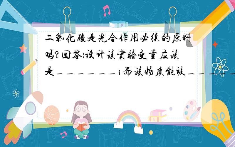 二氧化碳是光合作用必须的原料吗?回答：设计该实验变量应该是______;而该物质能被__________吸收?