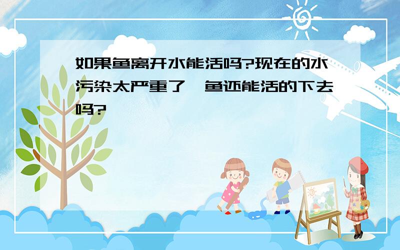 如果鱼离开水能活吗?现在的水污染太严重了,鱼还能活的下去吗?