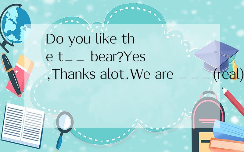 Do you like the t__ bear?Yes,Thanks alot.We are ___(real)rea