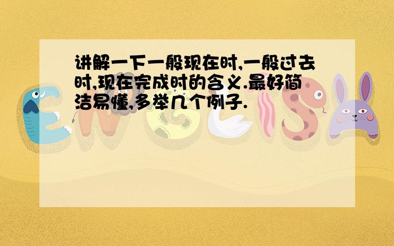 讲解一下一般现在时,一般过去时,现在完成时的含义.最好简洁易懂,多举几个例子.