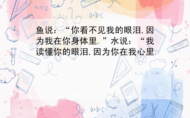 鱼说：“你看不见我的眼泪,因为我在你身体里.”水说：“我读懂你的眼泪,因为你在我心里.