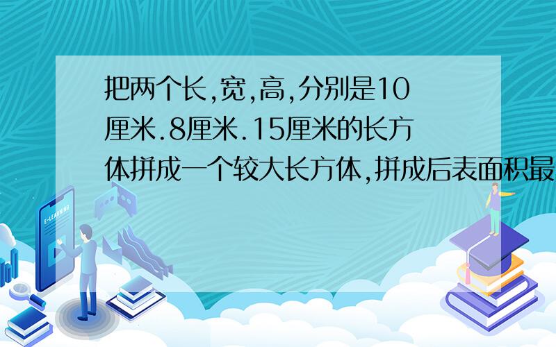 把两个长,宽,高,分别是10厘米.8厘米.15厘米的长方体拼成一个较大长方体,拼成后表面积最小多少平方厘米