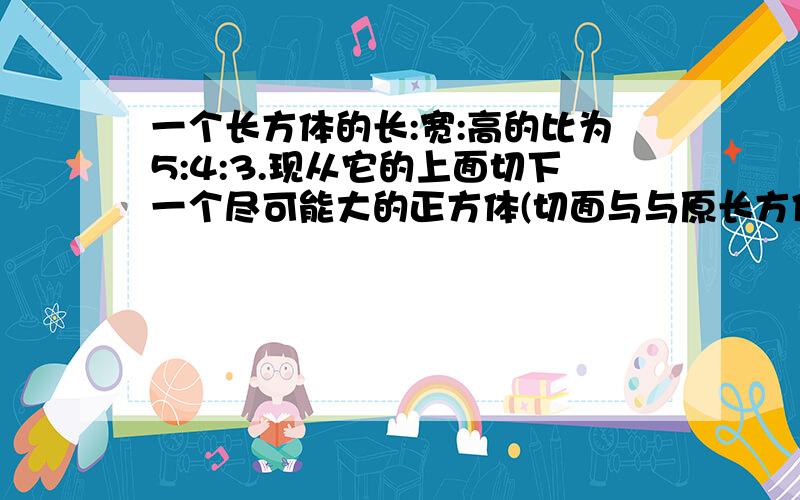 一个长方体的长:宽:高的比为5:4:3.现从它的上面切下一个尽可能大的正方体(切面与与原长方体的表面平行）