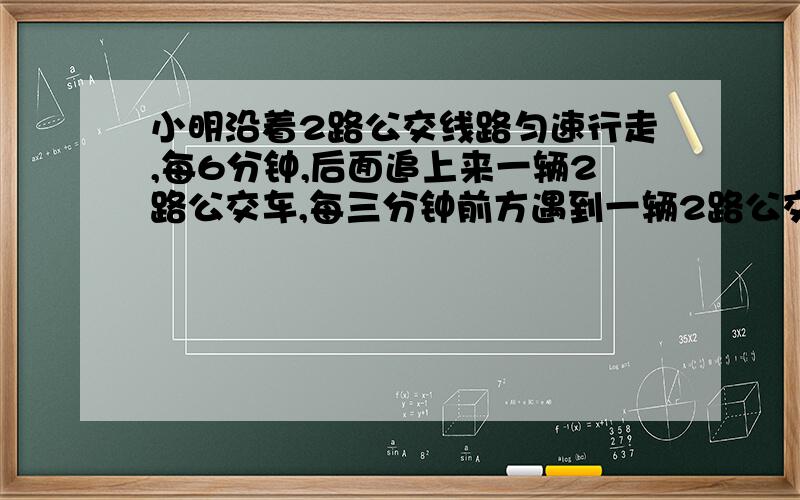 小明沿着2路公交线路匀速行走,每6分钟,后面追上来一辆2路公交车,每三分钟前方遇到一辆2路公交车.假设公交车为匀速,请问