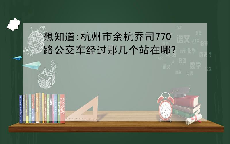 想知道:杭州市余杭乔司770路公交车经过那几个站在哪?