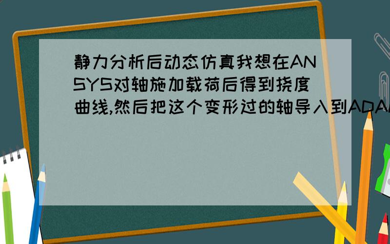 静力分析后动态仿真我想在ANSYS对轴施加载荷后得到挠度曲线,然后把这个变形过的轴导入到ADAMS进行仿真.变形过的轴怎