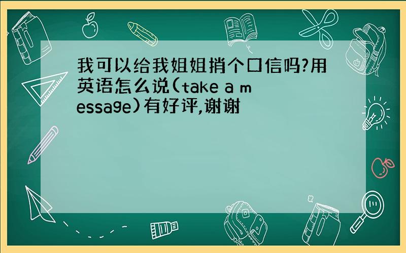 我可以给我姐姐捎个口信吗?用英语怎么说(take a message)有好评,谢谢