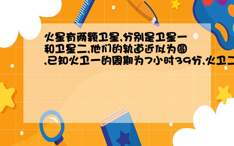 火星有两颗卫星,分别是卫星一和卫星二,他们的轨道近似为圆,已知火卫一的周期为7小时39分,火卫二的周期为30小时18分,