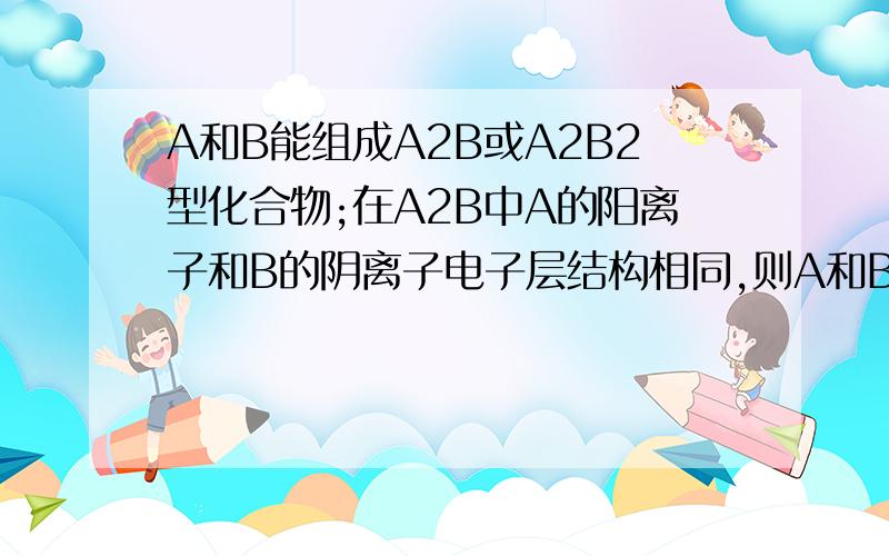 A和B能组成A2B或A2B2型化合物;在A2B中A的阳离子和B的阴离子电子层结构相同,则A和B是哪两种元素