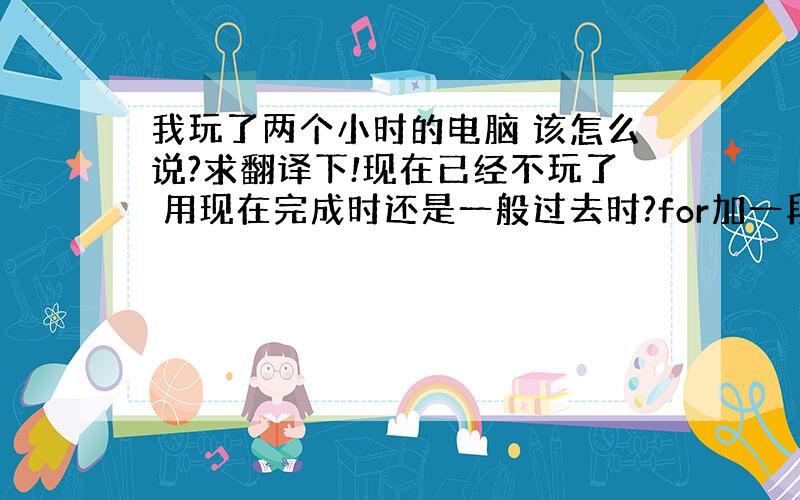 我玩了两个小时的电脑 该怎么说?求翻译下!现在已经不玩了 用现在完成时还是一般过去时?for加一段时间