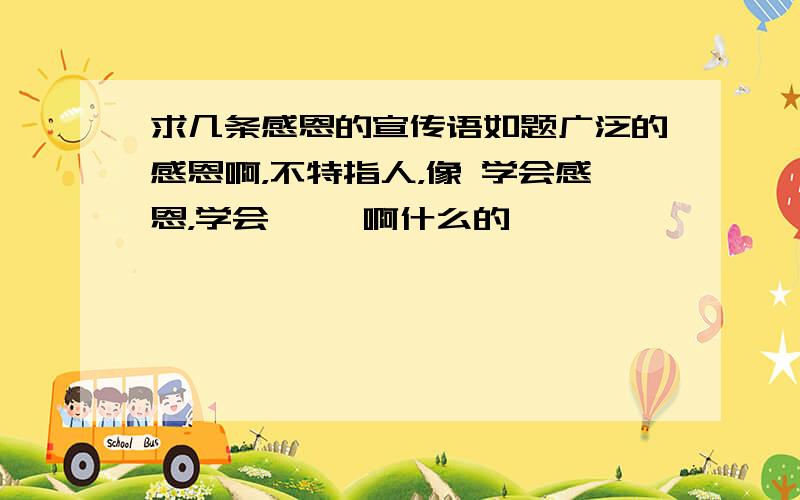 求几条感恩的宣传语如题广泛的感恩啊，不特指人，像 学会感恩，学会** 啊什么的