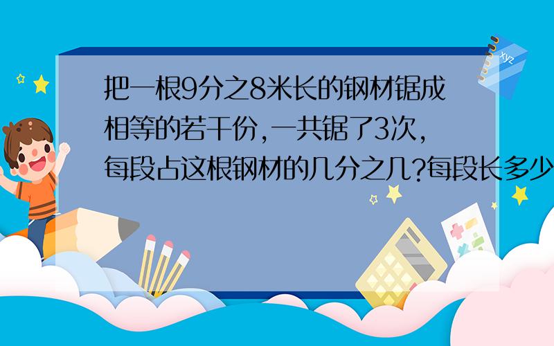 把一根9分之8米长的钢材锯成相等的若干份,一共锯了3次,每段占这根钢材的几分之几?每段长多少米?