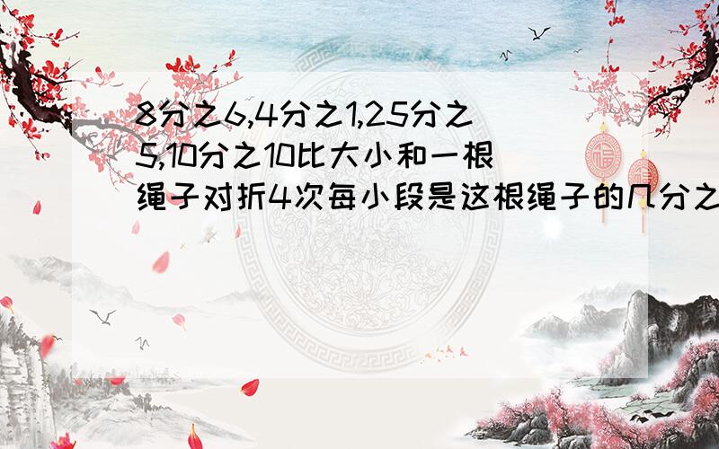 8分之6,4分之1,25分之5,10分之10比大小和一根绳子对折4次每小段是这根绳子的几分之几