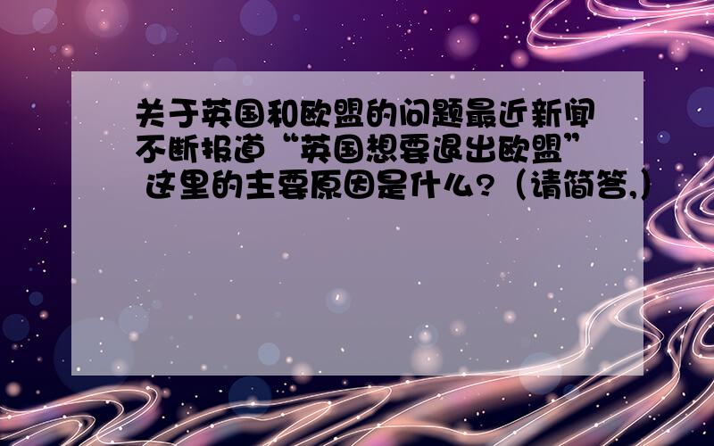 关于英国和欧盟的问题最近新闻不断报道“英国想要退出欧盟” 这里的主要原因是什么?（请简答,）