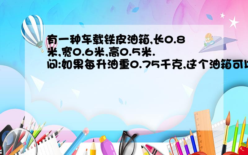 有一种车载铁皮油箱,长0.8米,宽0.6米,高0.5米.问:如果每升油重0.75千克,这个油箱可以装油多少千克?