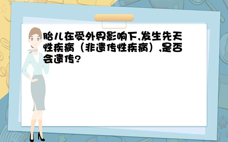 胎儿在受外界影响下,发生先天性疾病（非遗传性疾病）,是否会遗传?