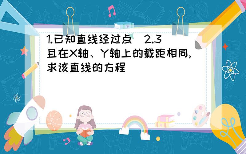 1.已知直线经过点(2.3)且在X轴、Y轴上的载距相同,求该直线的方程