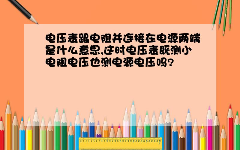 电压表跟电阻并连接在电源两端是什么意思,这时电压表既测小电阻电压也测电源电压吗?