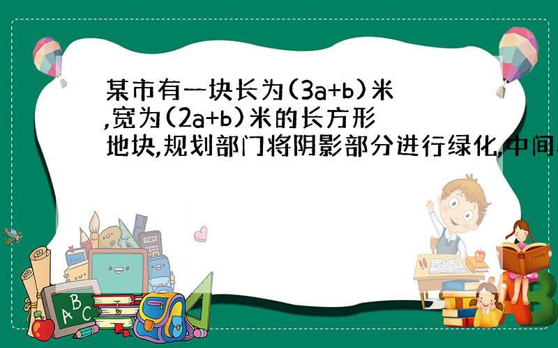 某市有一块长为(3a+b)米,宽为(2a+b)米的长方形地块,规划部门将阴影部分进行绿化,中间将修建一座雕像,则绿化的面