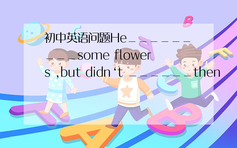 初中英语问题He_________some flowers ,but didn‘t ______then