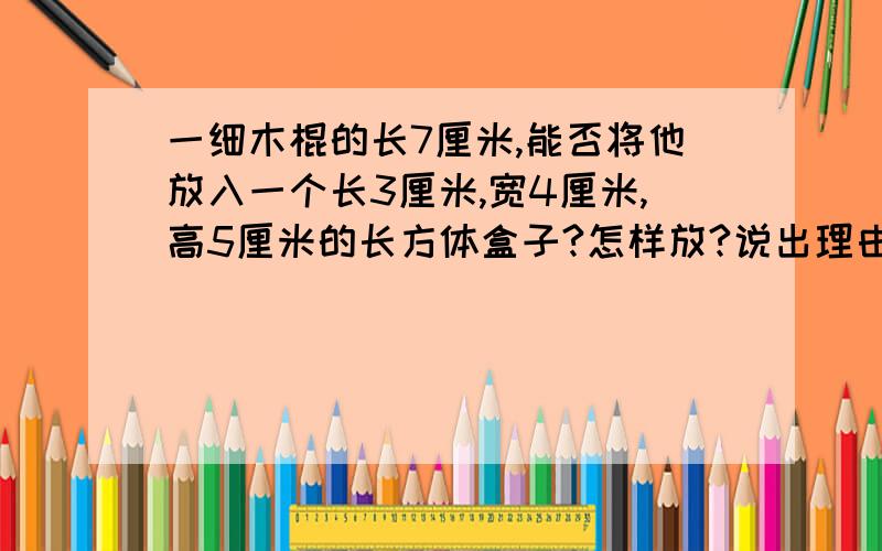 一细木棍的长7厘米,能否将他放入一个长3厘米,宽4厘米,高5厘米的长方体盒子?怎样放?说出理由