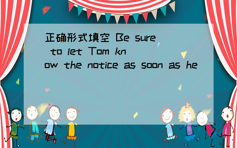 正确形式填空 Be sure to let Tom know the notice as soon as he___(a