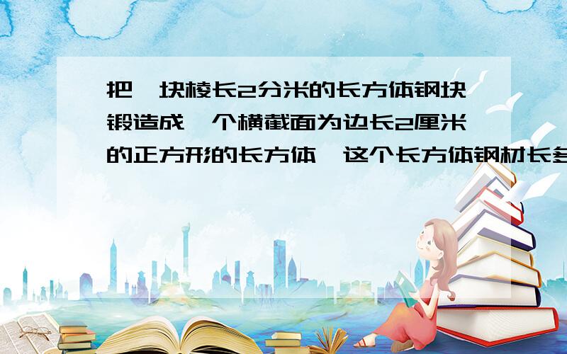 把一块棱长2分米的长方体钢块锻造成一个横截面为边长2厘米的正方形的长方体,这个长方体钢材长多少?