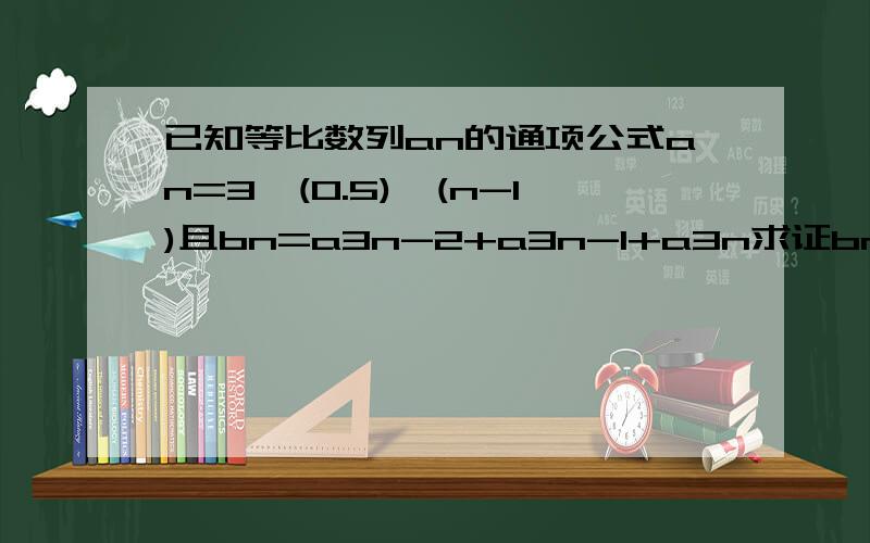 已知等比数列an的通项公式an=3*(0.5)^(n-1)且bn=a3n-2+a3n-1+a3n求证bn成等比数列