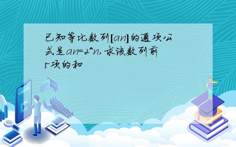 已知等比数列[an]的通项公式是an=2^n,求该数列前5项的和