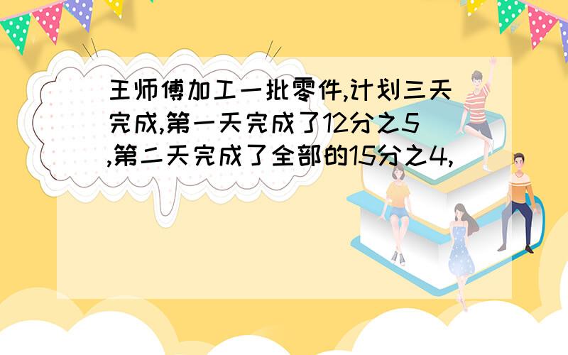 王师傅加工一批零件,计划三天完成,第一天完成了12分之5,第二天完成了全部的15分之4,