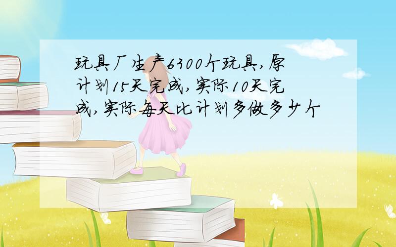 玩具厂生产6300个玩具,原计划15天完成,实际10天完成,实际每天比计划多做多少个