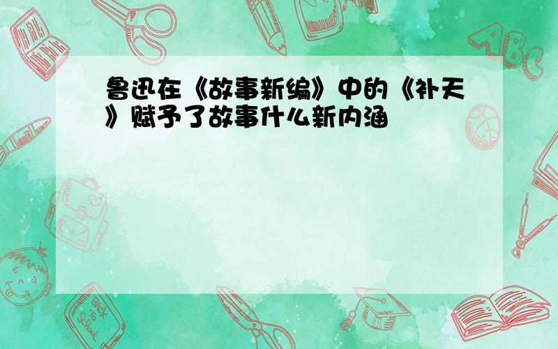 鲁迅在《故事新编》中的《补天》赋予了故事什么新内涵