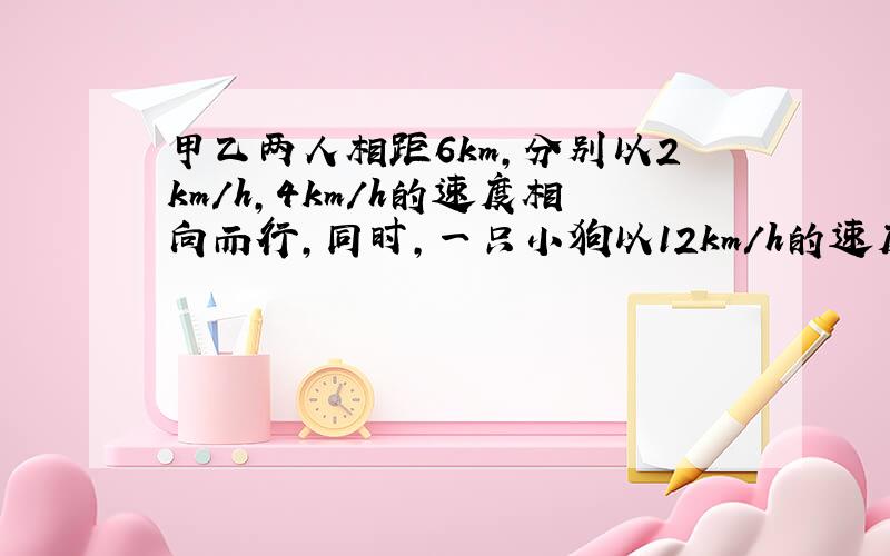 甲乙两人相距6km,分别以2km/h,4km/h的速度相向而行,同时,一只小狗以12km/h的速度从甲奔向乙,遇到乙后立