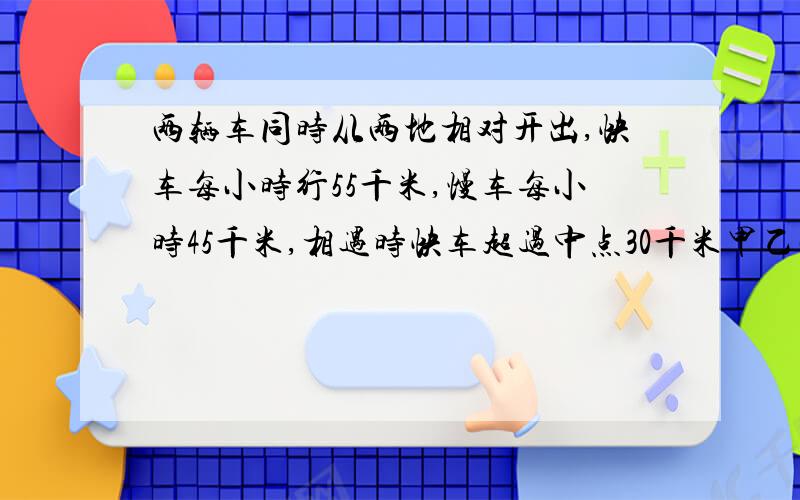 两辆车同时从两地相对开出,快车每小时行55千米,慢车每小时45千米,相遇时快车超过中点30千米甲乙两地相