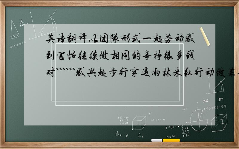 英语翻译以团队形式一起劳动感到害怕继续做相同的事挣很多钱对``````感兴趣步行穿过雨林采取行动做某事为了将某人单独留下