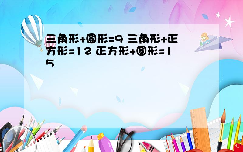 三角形+圆形=9 三角形+正方形=12 正方形+圆形=15