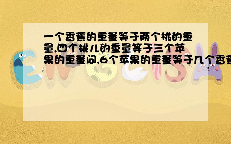 一个香蕉的重量等于两个桃的重量,四个桃儿的重量等于三个苹果的重量问,6个苹果的重量等于几个香蕉的重量?6个香蕉的重量相当