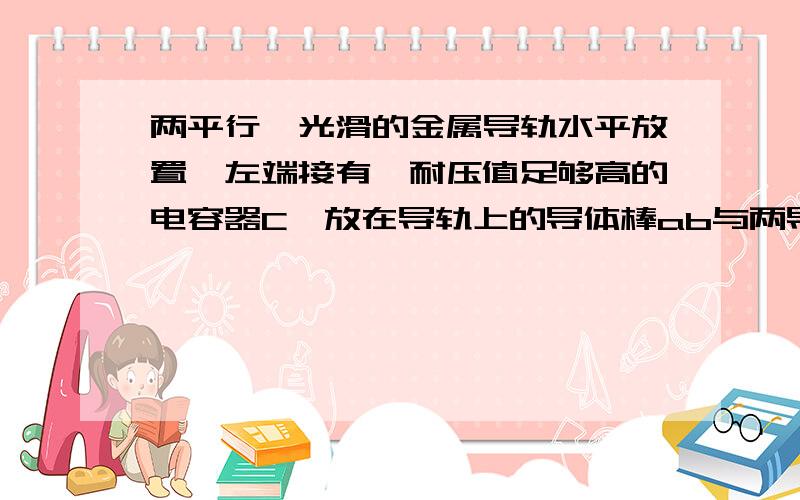 两平行、光滑的金属导轨水平放置,左端接有一耐压值足够高的电容器C,放在导轨上的导体棒ab与两导轨接触良好,ab棒的右侧有