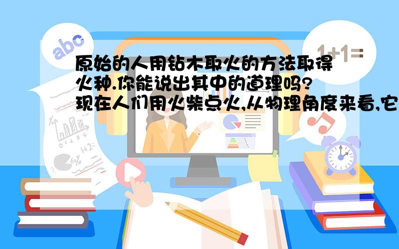 原始的人用钻木取火的方法取得火种.你能说出其中的道理吗?现在人们用火柴点火,从物理角度来看,它们是否有相同的原理?