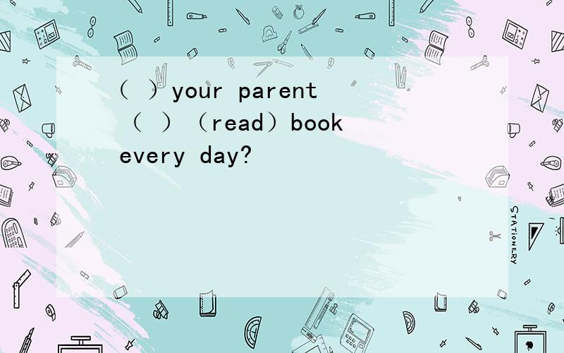 （ ）your parent （ ）（read）book every day?