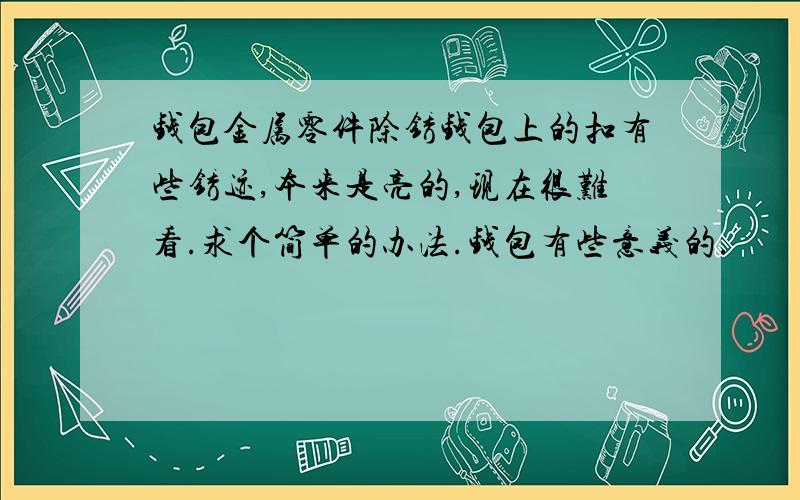 钱包金属零件除锈钱包上的扣有些锈迹,本来是亮的,现在很难看.求个简单的办法.钱包有些意义的.