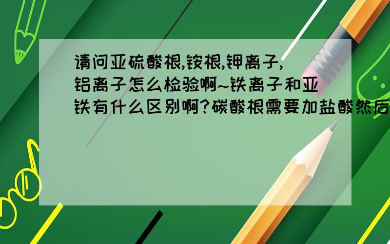 请问亚硫酸根,铵根,钾离子,铝离子怎么检验啊~铁离子和亚铁有什么区别啊?碳酸根需要加盐酸然后通到氢氧化钙中吗?