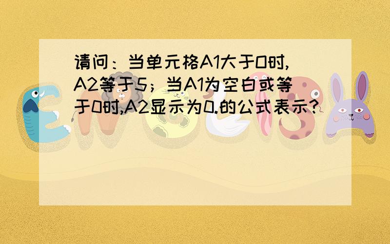 请问：当单元格A1大于O时,A2等于5；当A1为空白或等于0时,A2显示为0.的公式表示?