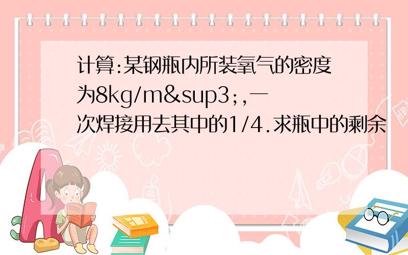 计算:某钢瓶内所装氧气的密度为8kg/m³,一次焊接用去其中的1/4.求瓶中的剩余