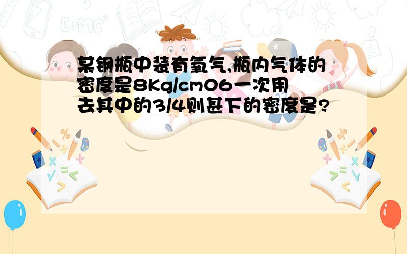 某钢瓶中装有氧气,瓶内气体的密度是8Kg/cm06一次用去其中的3/4则甚下的密度是?