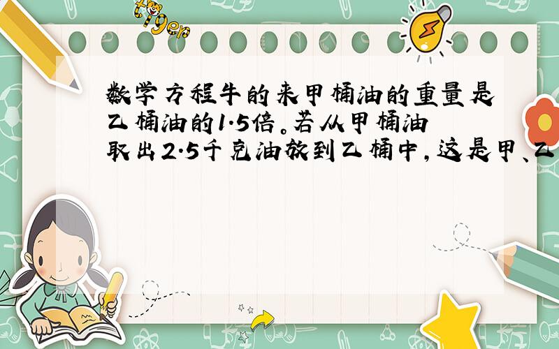 数学方程牛的来甲桶油的重量是乙桶油的1.5倍。若从甲桶油取出2.5千克油放到乙桶中，这是甲、乙两桶油的重量相等。甲、乙两