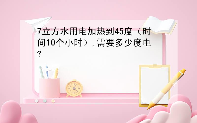 7立方水用电加热到45度（时间10个小时）,需要多少度电?