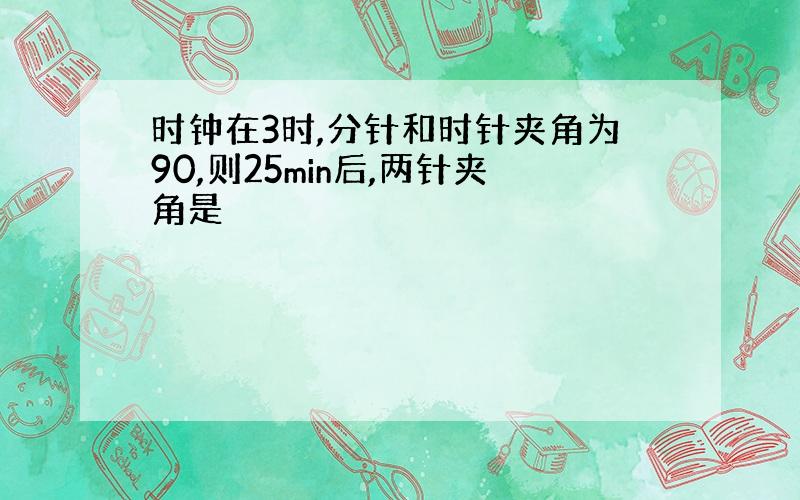 时钟在3时,分针和时针夹角为90,则25min后,两针夹角是